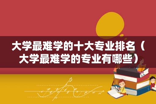 大学最难学的十大专业排名（大学最难学的专业有哪些）