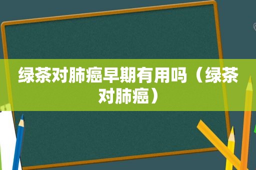 绿茶对肺癌早期有用吗（绿茶对肺癌）