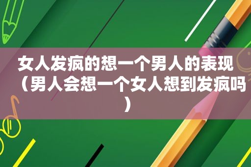 女人发疯的想一个男人的表现（男人会想一个女人想到发疯吗）