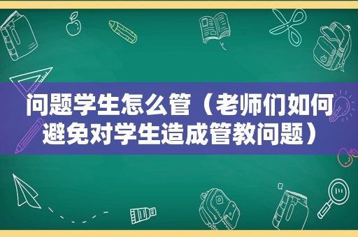 问题学生怎么管（老师们如何避免对学生造成管教问题）