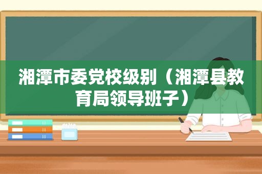 湘潭市委党校级别（湘潭县教育局领导班子）