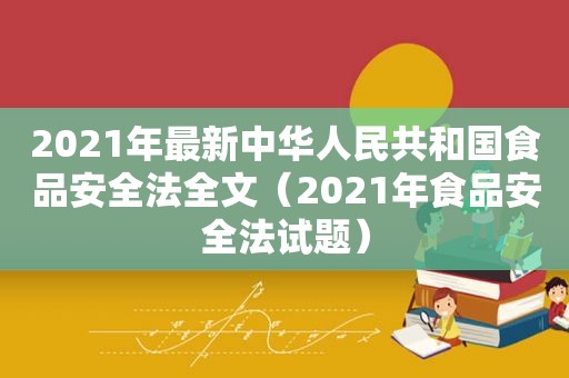 2021年最新中华人民共和国食品安全法全文（2021年食品安全法试题）