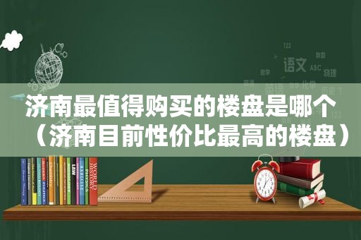 济南最值得购买的楼盘是哪个（济南目前性价比最高的楼盘）