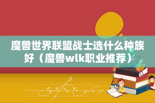 魔兽世界联盟战士选什么种族好（魔兽wlk职业推荐）