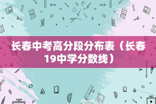 长春中考高分段分布表（长春19中学分数线）