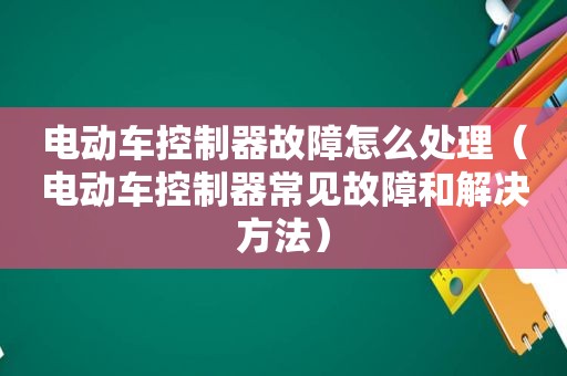 电动车控制器故障怎么处理（电动车控制器常见故障和解决方法）