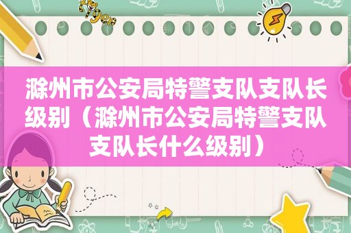 滁州市公安局特警支队支队长级别（滁州市公安局特警支队支队长什么级别）