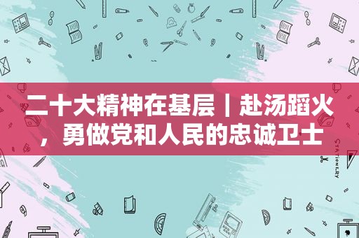 二十大精神在基层｜赴汤蹈火，勇做党和人民的忠诚卫士