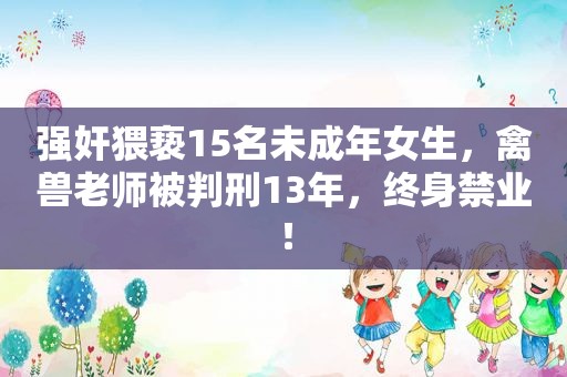  *** 猥亵15名未成年女生，禽兽老师被判刑13年，终身禁业！