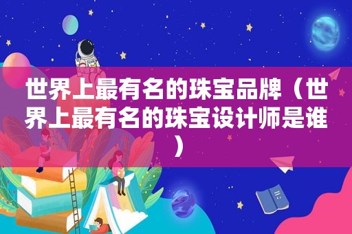 世界上最有名的珠宝品牌（世界上最有名的珠宝设计师是谁）