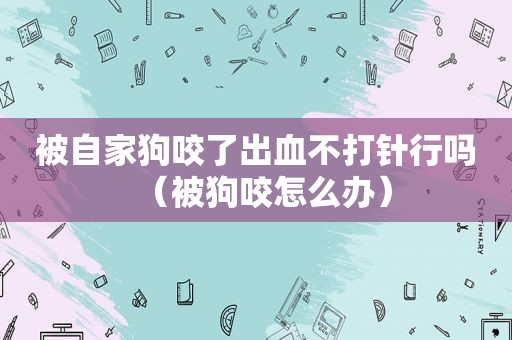 被自家狗咬了出血不打针行吗（被狗咬怎么办）