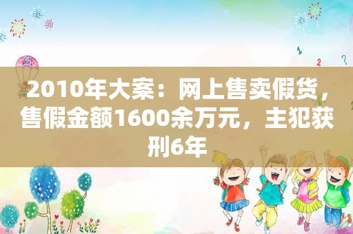 2010年大案：网上售卖假货，售假金额1600余万元，主犯获刑6年