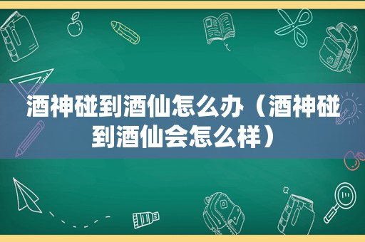 酒神碰到酒仙怎么办（酒神碰到酒仙会怎么样）