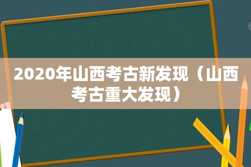 2020年山西考古新发现（山西考古重大发现）