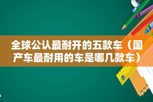 全球公认最耐开的五款车（国产车最耐用的车是哪几款车）