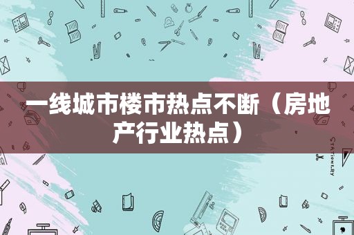 一线城市楼市热点不断（房地产行业热点）