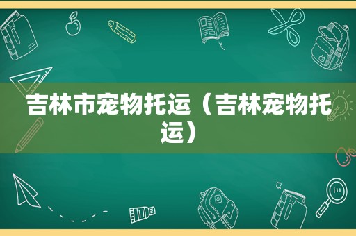 吉林市宠物托运（吉林宠物托运）