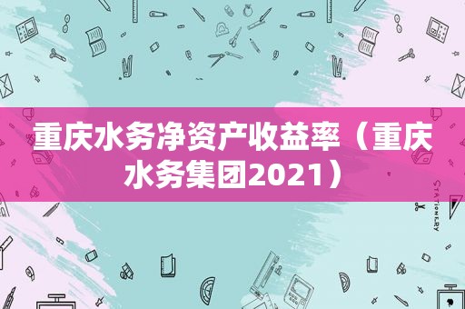 重庆水务净资产收益率（重庆水务集团2021）