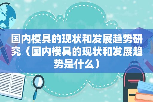 国内模具的现状和发展趋势研究（国内模具的现状和发展趋势是什么）