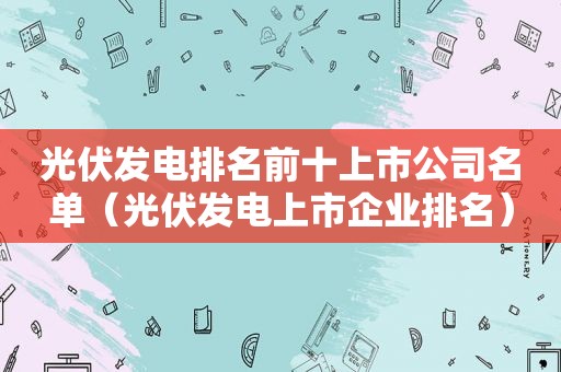 光伏发电排名前十上市公司名单（光伏发电上市企业排名）