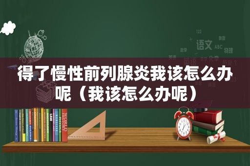 得了慢性前列腺炎我该怎么办呢（我该怎么办呢）