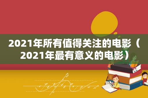 2021年所有值得关注的电影（2021年最有意义的电影）