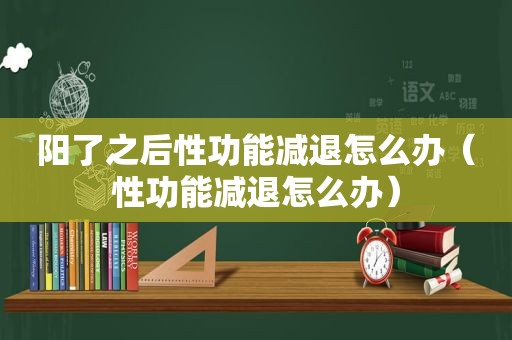 阳了之后性功能减退怎么办（性功能减退怎么办）