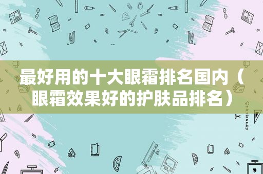 最好用的十大眼霜排名国内（眼霜效果好的护肤品排名）