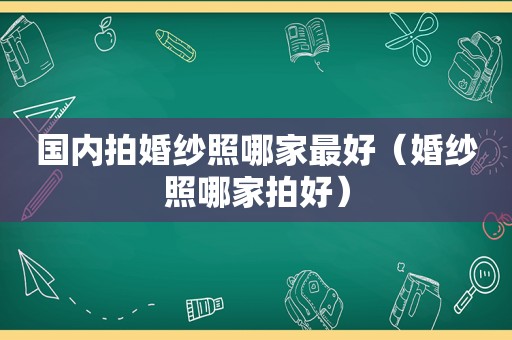 国内拍婚纱照哪家最好（婚纱照哪家拍好）