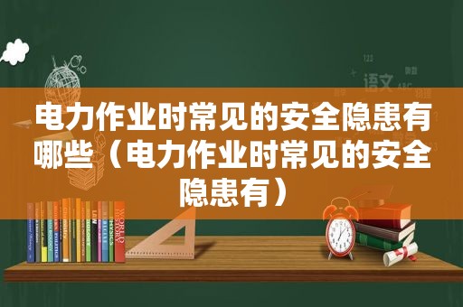 电力作业时常见的安全隐患有哪些（电力作业时常见的安全隐患有）