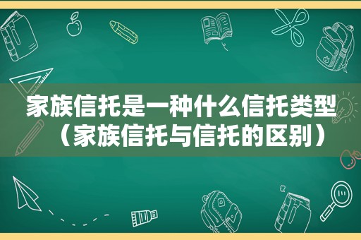 家族信托是一种什么信托类型（家族信托与信托的区别）