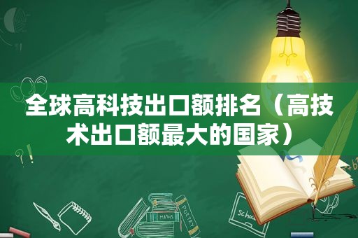 全球高科技出口额排名（高技术出口额最大的国家）