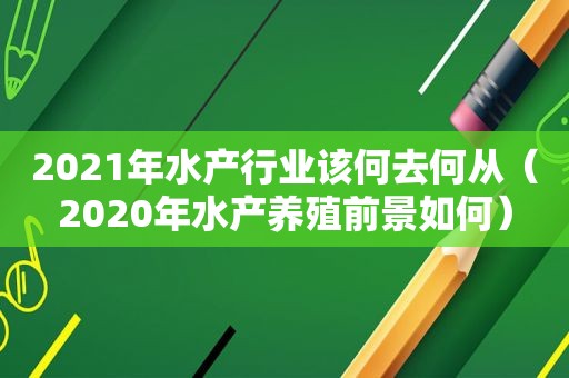 2021年水产行业该何去何从（2020年水产养殖前景如何）