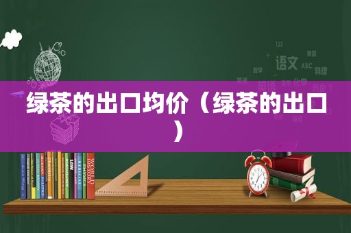 绿茶的出口均价（绿茶的出口）