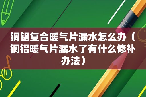 铜铝复合暖气片漏水怎么办（铜铝暖气片漏水了有什么修补办法）