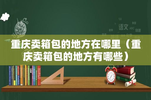 重庆卖箱包的地方在哪里（重庆卖箱包的地方有哪些）