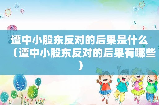 遭中小股东反对的后果是什么（遭中小股东反对的后果有哪些）