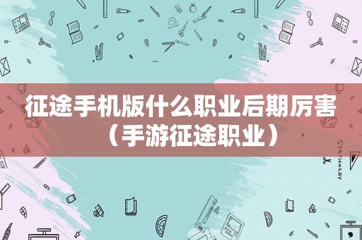 征途手机版什么职业后期厉害（手游征途职业）