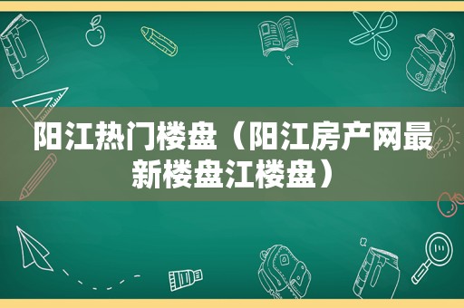 阳江热门楼盘（阳江房产网最新楼盘江楼盘）