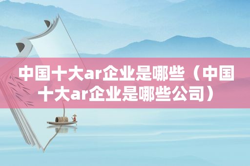 中国十大ar企业是哪些（中国十大ar企业是哪些公司）