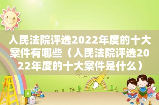 人民法院评选2022年度的十大案件有哪些（人民法院评选2022年度的十大案件是什么）