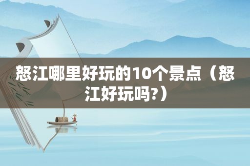 怒江哪里好玩的10个景点（怒江好玩吗?）