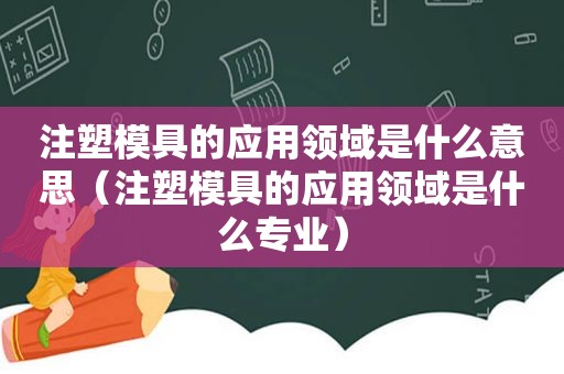 注塑模具的应用领域是什么意思（注塑模具的应用领域是什么专业）