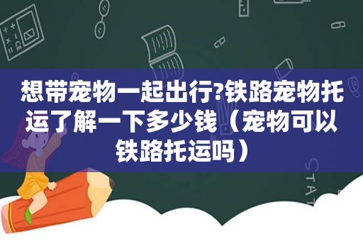 想带宠物一起出行?铁路宠物托运了解一下多少钱（宠物可以铁路托运吗）