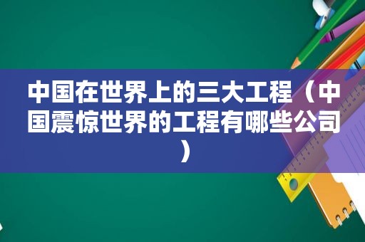 中国在世界上的三大工程（中国震惊世界的工程有哪些公司）