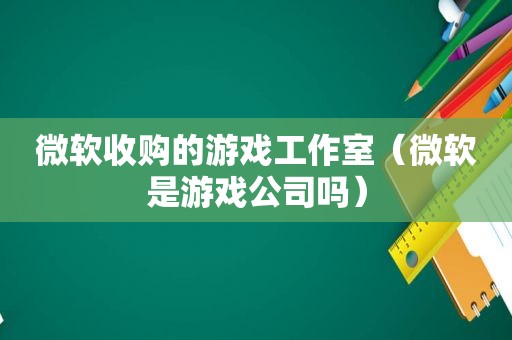 微软收购的游戏工作室（微软是游戏公司吗）