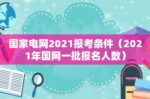 国家电网2021报考条件（2021年国网一批报名人数）