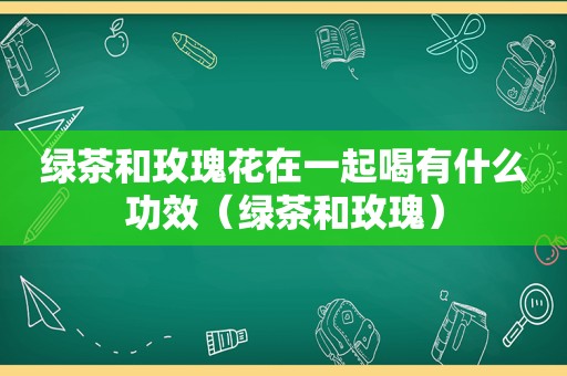 绿茶和玫瑰花在一起喝有什么功效（绿茶和玫瑰）