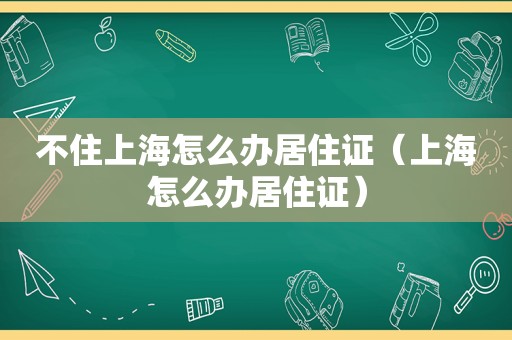 不住上海怎么办居住证（上海怎么办居住证）