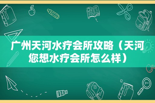 广州天河水疗会所攻略（天河您想水疗会所怎么样）